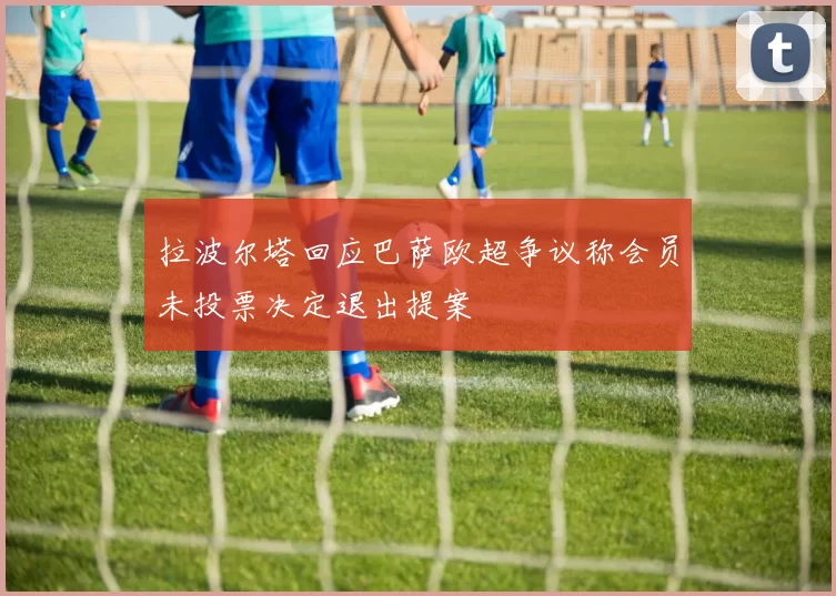 拉波尔塔回应巴萨欧超争议称会员未投票决定退出提案